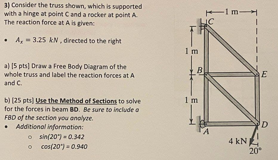 3) Consider the truss shown, which is supported
with a hinge at point C and a rocker at point A.
The reaction force at A is given:
=
Ax 3.25 kN, directed to the right
a) [5 pts] Draw a Free Body Diagram of the
whole truss and label the reaction forces at A
and C.
b) [25 pts] Use the Method of Sections to solve
for the forces in beam BD. Be sure to include a
FBD of the section you analyze.
Additional information:
o sin(20°) = 0.342
о
cos(20°) = 0.940
1m
C
1 m
B
E
1 m
D
A
4 kN
20°
