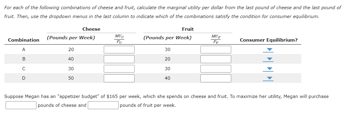 For each of the following combinations of cheese and fruit, calculate the marginal utility per dollar from the last pound of cheese and the last pound of
fruit. Then, use the dropdown menus in the last column to indicate which of the combinations satisfy the condition for consumer equilibrium.
Combination
A
B
с
D
Cheese
(Pounds per Week)
20
40
30
50
MUC
Pa
Fruit
(Pounds per Week)
30
20
30
40
MUF
P
Consumer Equilibrium?
PPPP
Suppose Megan has an "appetizer budget" of $165 per week, which she spends on cheese and fruit. To maximize her utility, Megan will purchase
pounds of cheese and
pounds of fruit per week.