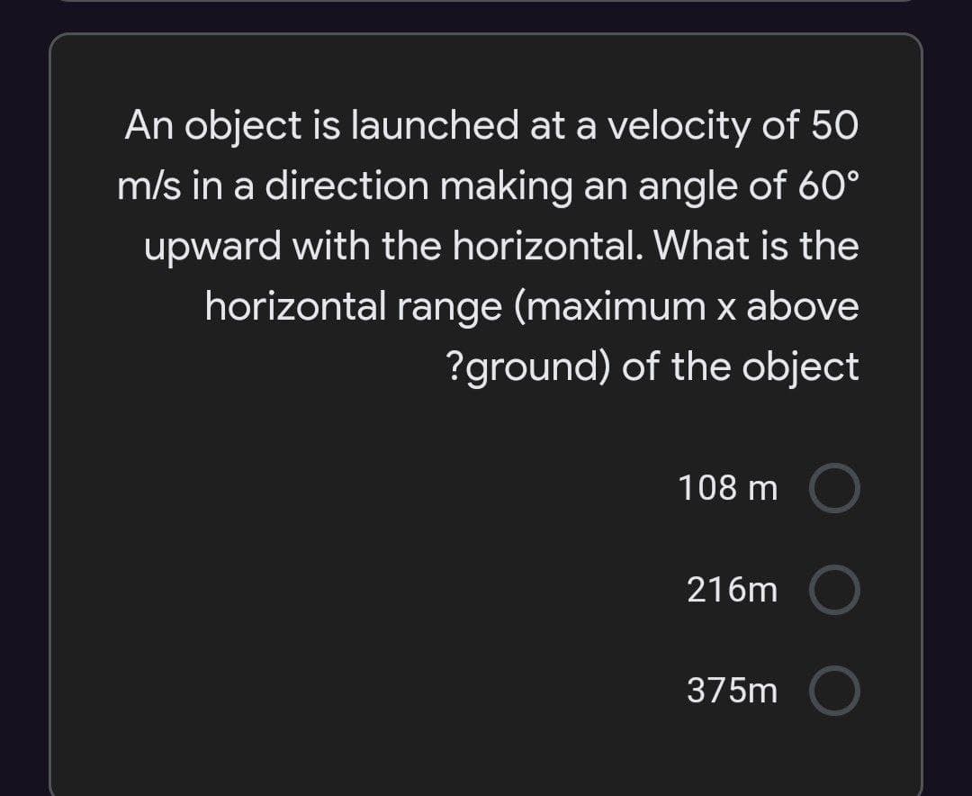 An object is launched at a velocity of 50
m/s in a direction making an angle of 60°
upward with the horizontal. What is the
horizontal range (maximum x above
?ground) of the object
108 m
216m
375m
O O
