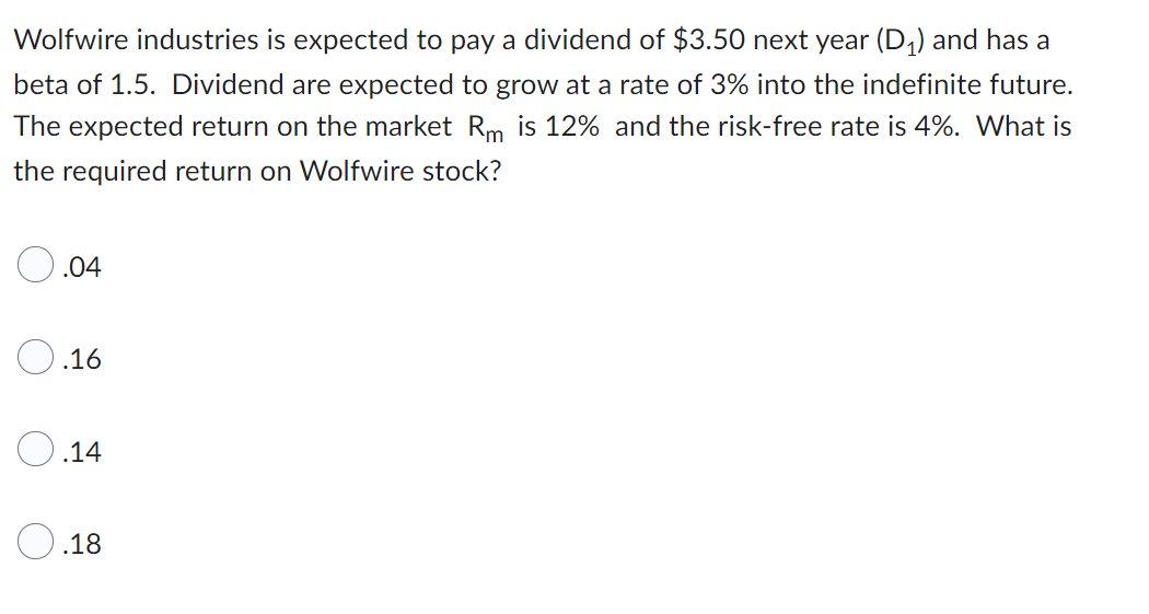 Wolfwire industries is expected to pay a dividend of $3.50 next year (D₁) and has a
beta of 1.5. Dividend are expected to grow at a rate of 3% into the indefinite future.
The expected return on the market Rm is 12% and the risk-free rate is 4%. What is
the required return on Wolfwire stock?
.04
.16
.14
O.18