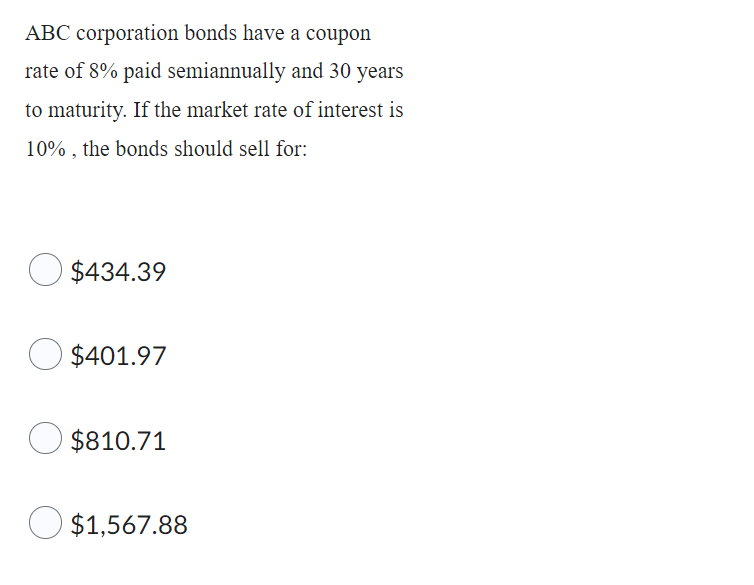 ABC corporation bonds have a coupon
rate of 8% paid semiannually and 30 years
to maturity. If the market rate of interest is
10%, the bonds should sell for:
$434.39
$401.97
$810.71
$1,567.88