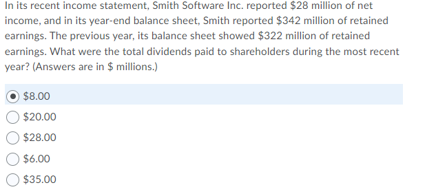 In its recent income statement, Smith Software Inc. reported $28 million of net
income, and in its year-end balance sheet, Smith reported $342 million of retained
earnings. The previous year, its balance sheet showed $322 million of retained
earnings. What were the total dividends paid to shareholders during the most recent
year? (Answers are in $ millions.)
$8.00
$20.00
$28.00
$6.00
$35.00
