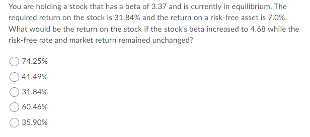 You are holding a stock that has a beta of 3.37 and is currently in equilibrium. The
required return on the stock is 31.84% and the return on a risk-free asset is 7.0%.
What would be the return on the stock if the stock's beta increased to 4.68 while the
risk-free rate and market return remained unchanged?
74.25%
41.49%
31.84%
60.46%
O 35.90%
