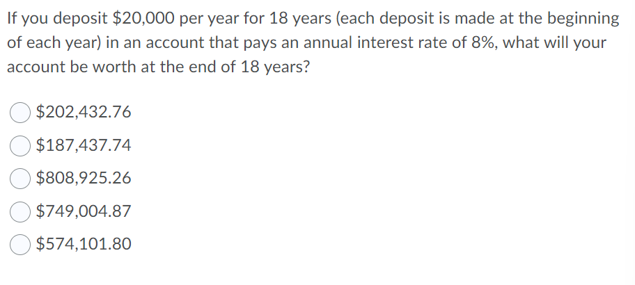 If you deposit $20,000 per year for 18 years (each deposit is made at the beginning
of each year) in an account that pays an annual interest rate of 8%, what will your
account be worth at the end of 18 years?
$202,432.76
$187,437.74
$808,925.26
$749,004.87
$574,101.80

