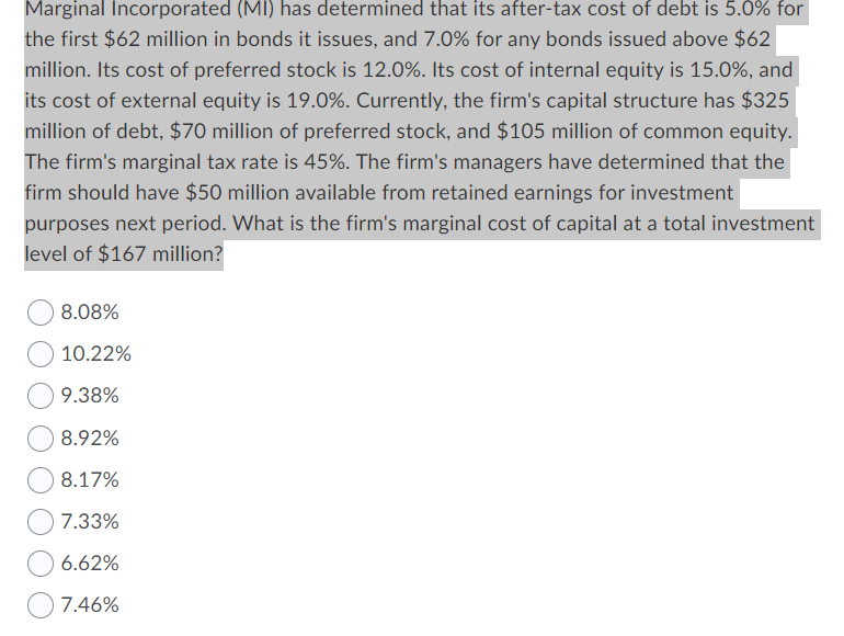 Marginal Incorporated (MI) has determined that its after-tax cost of debt is 5.0% for
the first $62 million in bonds it issues, and 7.0% for any bonds issued above $62
million. Its cost of preferred stock is 12.0%. Its cost of internal equity is 15.0%, and
its cost of external equity is 19.0%. Currently, the firm's capital structure has $325
million of debt, $70 million of preferred stock, and $105 million of common equity.
The firm's marginal tax rate is 45%. The firm's managers have determined that the
firm should have $50 million available from retained earnings for investment
purposes next period. What is the firm's marginal cost of capital at a total investment
level of $167 million?
8.08%
10.22%
9.38%
8.92%
8.17%
7.33%
6.62%
7.46%
