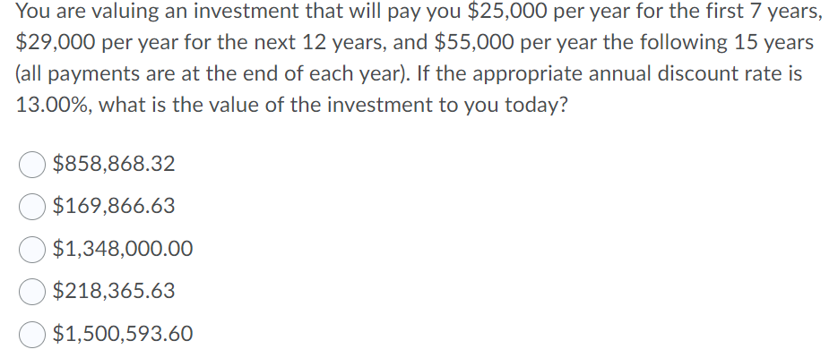 You are valuing an investment that will pay you $25,000 per year for the first 7 years,
$29,000 per year for the next 12 years, and $55,000 per year the following 15 years
(all payments are at the end of each year). If the appropriate annual discount rate is
13.00%, what is the value of the investment to you today?
$858,868.32
$169,866.63
O $1,348,000.00
$218,365.63
$1,500,593.60
