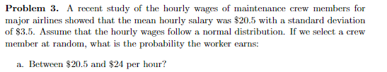 Problem 3. A recent study of the hourly wages of maintenance crew members for
major airlines showed that the mean hourly salary was $20.5 with a standard deviation
of $3.5. Assume that the hourly wages follow a normal distribution. If we select a crew
member at random, what is the probability the worker earns:
a. Between $20.5 and $24 per hour?