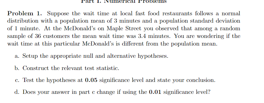 blems
Problem 1. Suppose the wait time at local fast food restaurants follows a normal
distribution with a population mean of 3 minutes and a population standard deviation
of 1 minute. At the McDonald's on Maple Street you observed that among a random
sample of 36 customers the mean wait time was 3.4 minutes. You are wondering if the
wait time at this particular McDonald's is different from the population mean.
a. Setup the appropriate null and alternative hypotheses.
b. Construct the relevant test statistic.
c. Test the hypotheses at 0.05 significance level and state your conclusion.
d. Does your answer in part c change if using the 0.01 significance level?