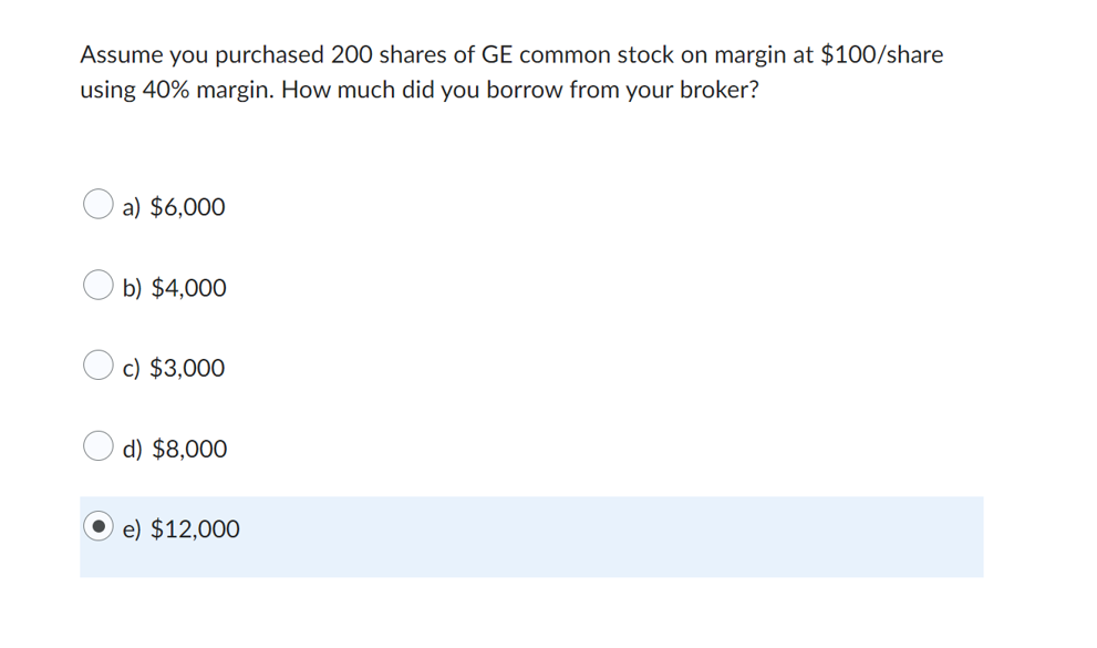 Assume you purchased 200 shares of GE common stock on margin at $100/share
using 40% margin. How much did you borrow from your broker?
a) $6,000
b) $4,000
c) $3,000
d) $8,000
e) $12,000