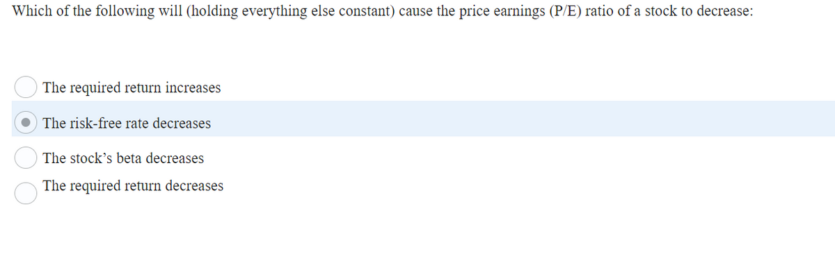 Which of the following will (holding everything else constant) cause the price earnings (P/E) ratio of a stock to decrease:
The required return increases
The risk-free rate decreases
The stock's beta decreases
The required return decreases