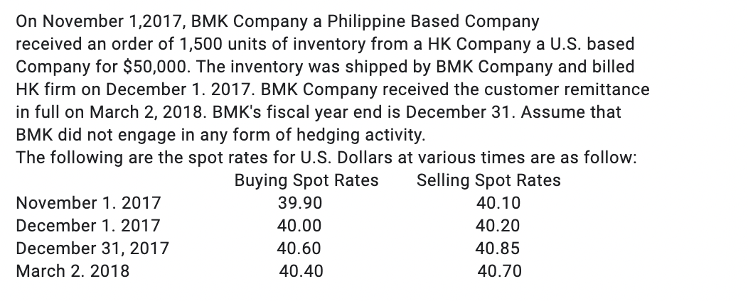 On November 1,2017, BMK Company a Philippine Based Company
received an order of 1,500 units of inventory from a HK Company a U.S. based
Company for $50,000. The inventory was shipped by BMK Company and billed
HK firm on December 1. 2017. BMK Company received the customer remittance
in full on March 2, 2018. BMK's fiscal year end is December 31. Assume that
BMK did not engage in any form of hedging activity.
The following are the spot rates for U.S. Dollars at various times are as follow:
Buying Spot Rates Selling Spot Rates
November 1. 2017
39.90
40.10
December 1. 2017
40.00
40.20
40.60
40.85
December 31, 2017
March 2. 2018
40.40
40.70