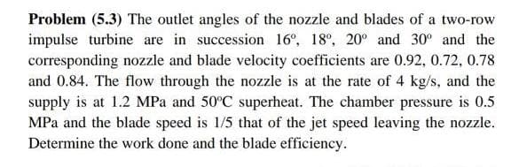 Problem (5.3) The outlet angles of the nozzle and blades of a two-row
impulse turbine are in succession 16°, 18°, 20° and 30° and the
corresponding nozzle and blade velocity coefficients are 0.92, 0.72, 0.78
and 0.84. The flow through the nozzle is at the rate of 4 kg/s, and the
supply is at 1.2 MPa and 50°C superheat. The chamber pressure is 0.5
MPa and the blade speed is 1/5 that of the jet speed leaving the nozzle.
Determine the work done and the blade efficiency.
