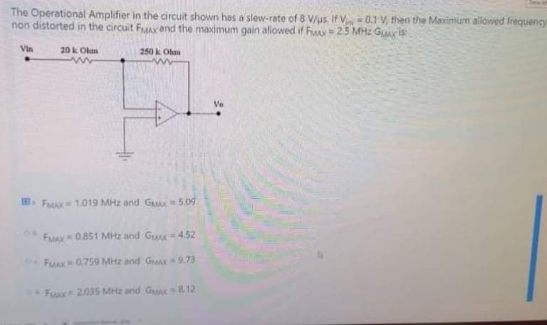 The Operational Amplifier in the circuit shown has a slew-rate of 8 V/us. If V=0.1 V, then the Maximum allowed frequency
non distorted in the circuit FMAX and the maximum gain allowed if FiMax = 25 MHz GuAx is
Vin
20 k Olm
250 k Olm
Ve
. FMAX 1.019 MHz and GMAX= 5.09
FaMAx 0.851 MHz and GMX = 4.52
FMAX 0.759 MHz and GMA 9.73
!!
Fuur 2035 MHz and GuAx= 812
