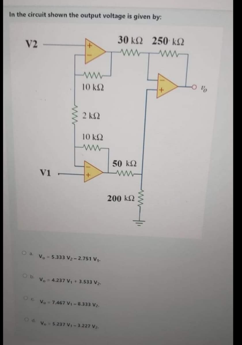 In the circuit shown the output voltage is given by:
30 k2 250 kN
V2
10 k2
2 k2
10 k2
50 k2
V1
ww-
200 kN
O a.
Vo = 5.333 V2 - 2.751 V1.
O b. V. = 4.237 V, + 3.533 V2.
Oc Vo = 7.467 V1- 8.333 V2-
Od vo 5.237 V-3.227 V2-
