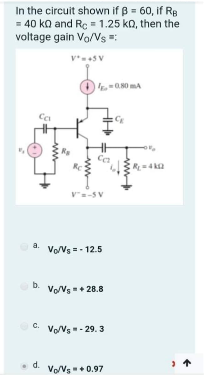 In the circuit shown if B = 60, if RB
= 40 kQ and Rc = 1.25 kQ, then the
voltage gain Vo/Vs =:
%3D
%3D
V*= +5 V
E=0,80 mA
Cc
CE
Cc2
RC
R = 4 k£2
v"=-5 V
а.
Vo/Vs = - 12.5
b.
Vo/Vs = + 28.8
с.
Vo/Vs = - 29. 3
d.
Vo/Vs = + 0.97
ww
