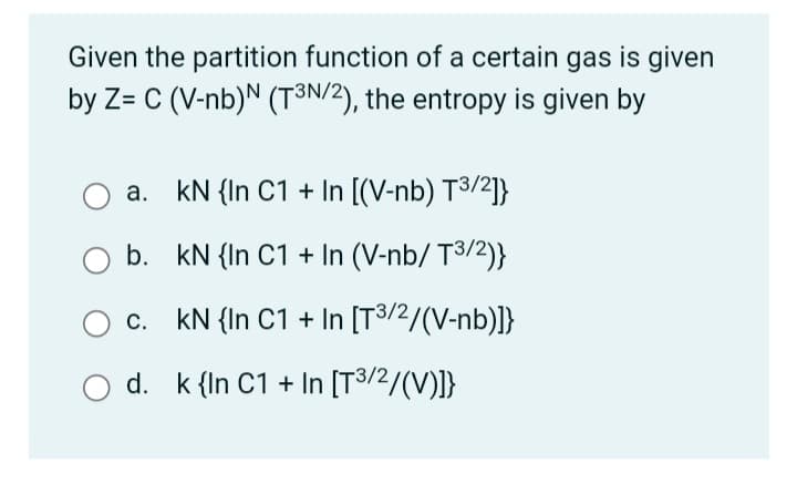 Given the partition function of a certain gas is given
by Z= C (V-nb)N (T³N/2), the entropy is given by
а.
kN {In C1 + In [(V-nb) T3/2]}
b. kN {In C1 + In (V-nb/ T3/2)}
c. kN {In C1 + In [T3/2/(V-nb)]}
d. k {In C1 + In [T3/2/(V)]}
