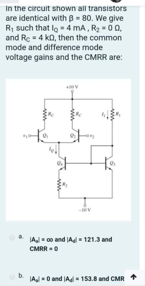 In the circuit shown all transistors
are identical with B = 80. We give
R1 such that Iq = 4 mA , R2 = 0 Q,
and Rc = 4 kQ, then the common
mode and difference mode
%3D
%3D
%3D
voltage gains and the CMRR are:
+10 V
RC
RC
-10 V
a.
|Aal = co and JAal = 121.3 and
CMRR = 0
b.
|Aal = 0 and |Aal = 153.8 and CMR T
