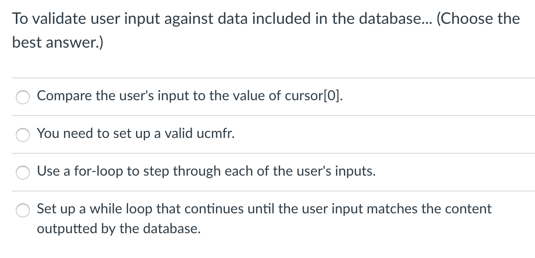 To validate user input against data included in the database... (Choose the
best answer.)
Compare the user's input to the value of cursor[0].
You need to set up a valid ucmfr.
Use a for-loop to step through each of the user's inputs.
Set up a while loop that continues until the user input matches the content
outputted by the database.

