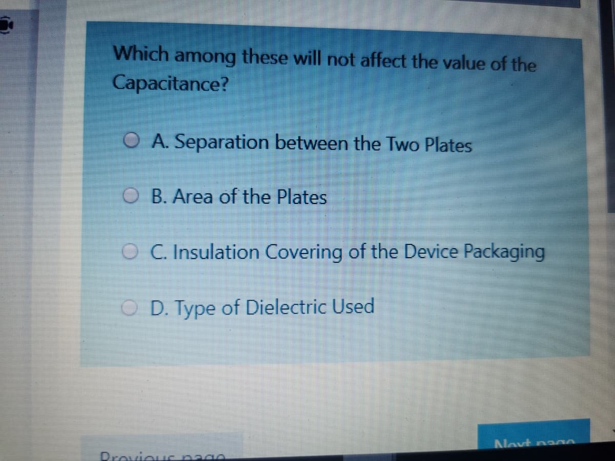 Which among these will not affect the value of the
Capacitance?
O A. Separation between the Two Plates
O B. Area of the Plates
O C. Insulation Covering of the Device Packaging
O D. Type of Dielectric Used
Novt n000
Drovious page
