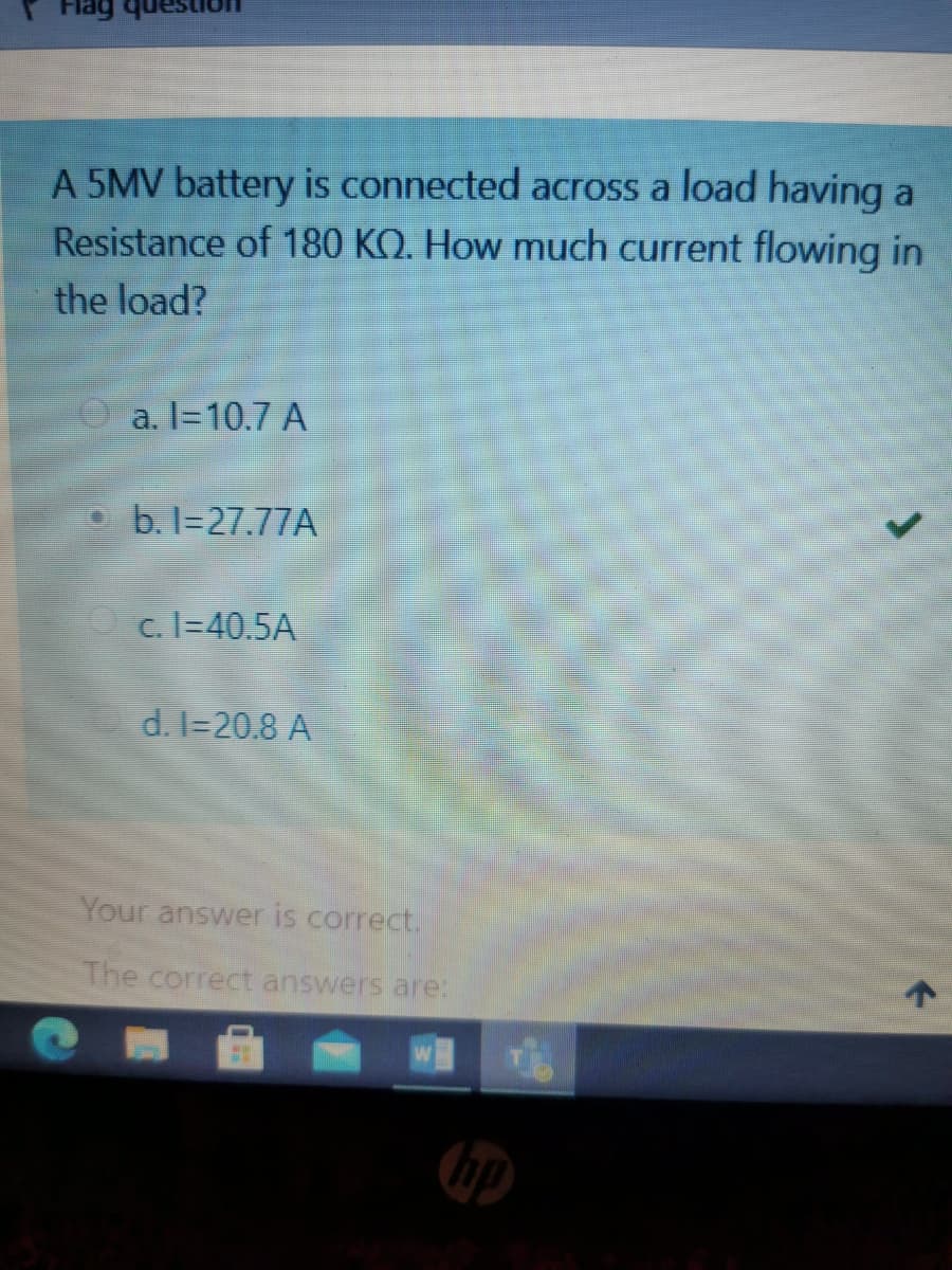 Flag
A 5MV battery is connected across a load having a
Resistance of 180 KO. How much current flowing in
the load?
a. I=10.7 A
b. I=27.77A
O c. I=40.5A
d. I=20.8 A
Your answer is correct.
The correct answers are:
