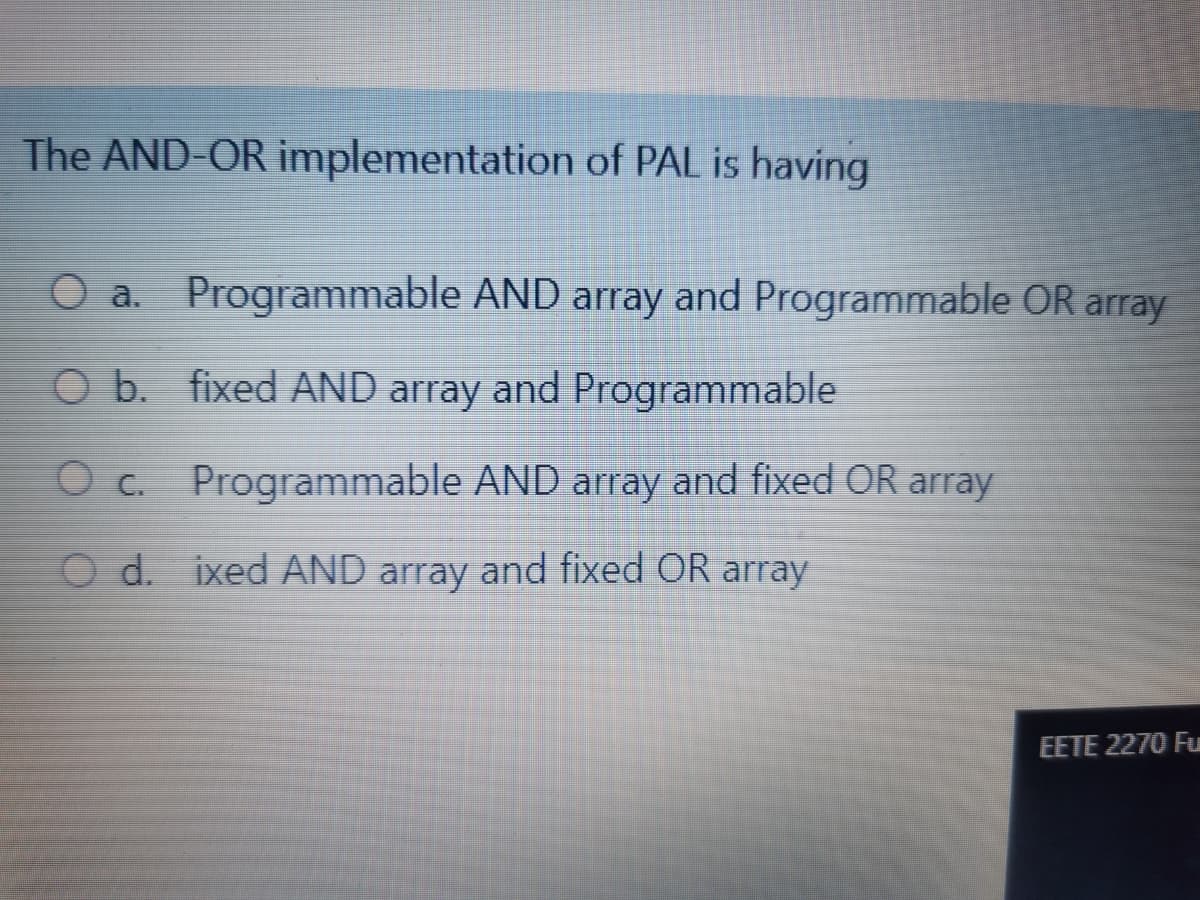The AND-OR implementation of PAL is having
O a. Programmable AND array and Programmable OR array
O b. fixed AND array and Programmable
O c. Programmable AND array and fixed OR array
O d. ixed AND array and fixed OR array
EETE 2270 Fu
