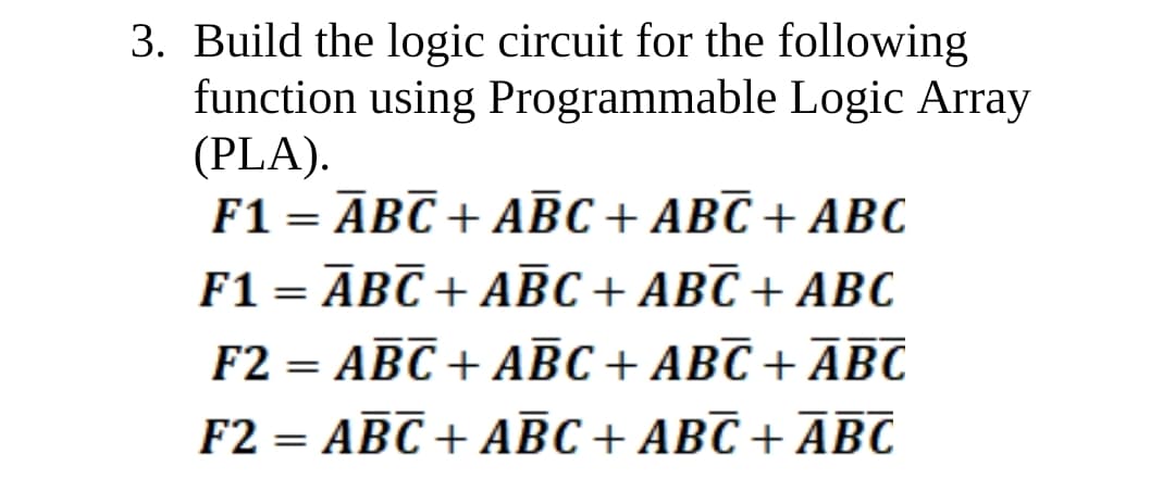 3. Build the logic circuit for the following
function using Programmable Logic Array
(PLA).
F1 = ĀBC + ABC + ABC + ABC
F1 = ĀBC + ABC+ ABC + ABC
F2 = ABC + ABC + ABC + ĀBC
F2 = ABC + ABC + ABC + ĀBC
