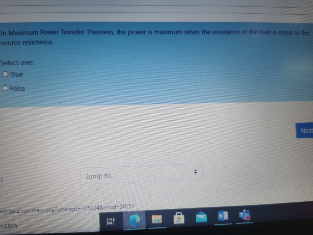 In Maximum Power Transfer Theorem, the power is maximum when the resistance of the load is equal to the
source resistance.
Select one:
O True
False
Next
Jump to..
od/quiz/summary.php?attempt= 105004&cmid%330251
earch
