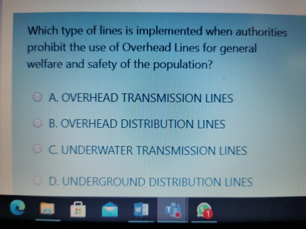 Which type of lines is implemented when authorities
prohibit the use of Overhead Lines for general
welfare and safety of the population?
O A. OVERHEAD TRANSMISSION LINES
OB. OVERHEAD DISTRIBUTION LINES
O C. UNDERWATER TRANSMISSION LINES
O D. UNDERGROUND DISTRIBUTION LINES
1
