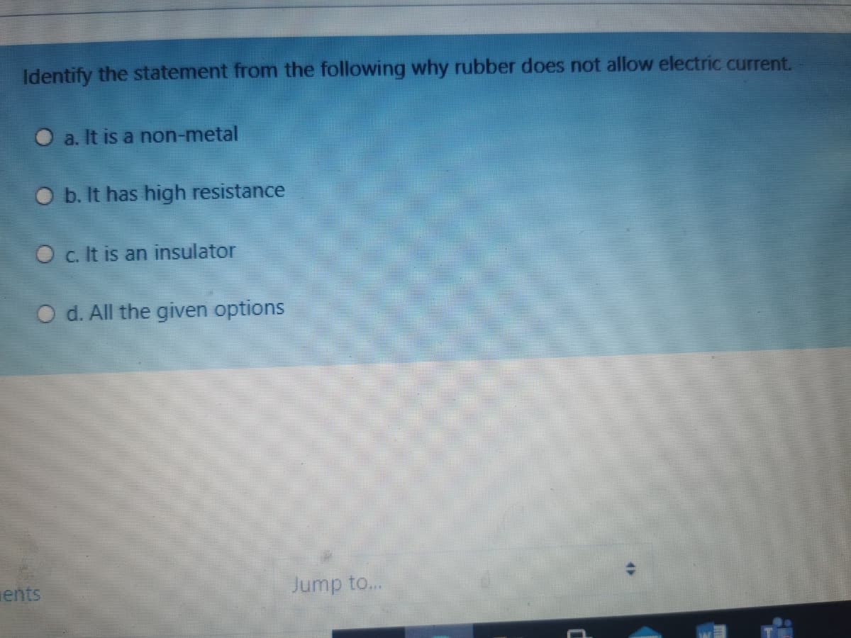 Identify the statement from the following why rubber does not allow electric current.
O a. It is a non-metal
O b. It has high resistance
O c. It is an insulator
O d. All the given options
ents
Jump to..
