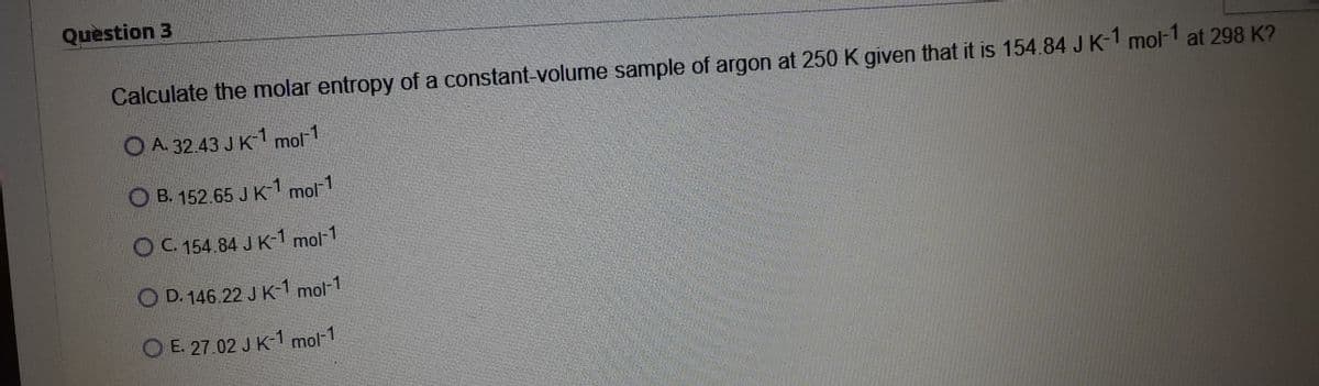 Question 3
Calculate the molar entropy of a constant-volume sample of argon at 250 K given that it is 154.84 J K-1 mol-1 at 298 K?
O A. 32.43 J K1 mol1
O B. 152.65 J K-1 mol1
O C. 154.84 J K-1 mol-1
O D. 146.22 J K-1 mol-1
O E. 27.02 J K-1 mol-1
