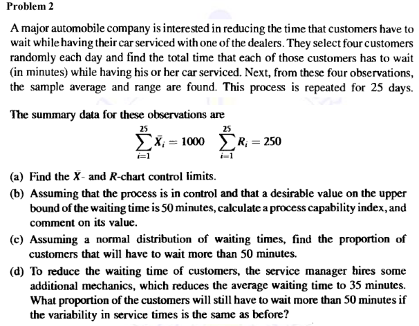 Problem 2
A major automobile company is interested in reducing the time that customers have to
wait while having their car serviced with one of the dealers. They select four customers
randomly each day and find the total time that each of those customers has to wait
(in minutes) while having his or her car serviced. Next, from these four observations,
the sample average and range are found. This process is repeated for 25 days.
The summary data for these observations are
25
25
ΣΧ= 1000 Σ R = 250
i=1
i-1
(a) Find the X- and R-chart control limits.
(b) Assuming that the process is in control and that a desirable value on the upper
bound of the waiting time is 50 minutes, calculate a process capability index, and
comment on its value.
(c) Assuming a normal distribution of waiting times, find the proportion of
customers that will have to wait more than 50 minutes.
(d) To reduce the waiting time of customers, the service manager hires some
additional mechanics, which reduces the average waiting time to 35 minutes.
What proportion of the customers will still have to wait more than 50 minutes if
the variability in service times is the same as before?