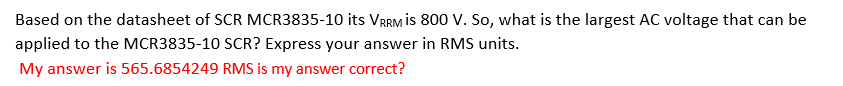 Based on the datasheet of SCR MCR3835-10 its VRRM is 800 V. So, what is the largest AC voltage that can be
applied to the MCR3835-10 SCR? Express your answer in RMS units.
My answer is 565.6854249 RMS is my answer correct?