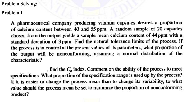 NTIA
EDI
A pharmaceutical company producing vitamin capsules desires a proportion
of calcium content between 40 and 55 ppm. A random sample of 20 capsules
chosen from the output yields a sample mean calcium content of 44 ppm with a
standard deviation of 3 ppm. Find the natural tolerance limits of the process. If
the process is in control at the present values of its parameters, what proportion of
the output will be nonconforming, assuming a normal distribution of the
characteristic?
Problem Solving:
Problem 1
, find the Cp index. Comment on the ability of the process to meet
specifications. What proportion of the specification range is used up by the process?
If it is easier to change the process mean than to change its variability, to what
value should the process mean be set to minimize the proportion of nonconforming
product?
