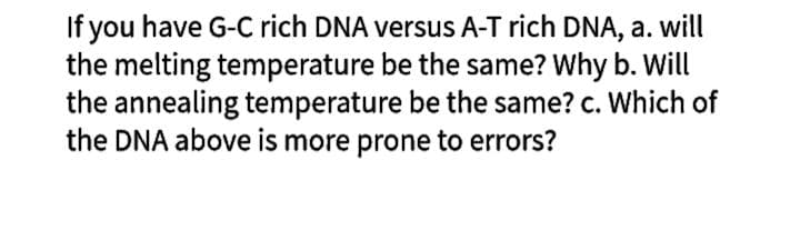 If you have G-C rich DNA versus A-T rich DNA, a. will
the melting temperature be the same? Why b. Will
the annealing temperature be the same? c. Which of
the DNA above is more prone to errors?
