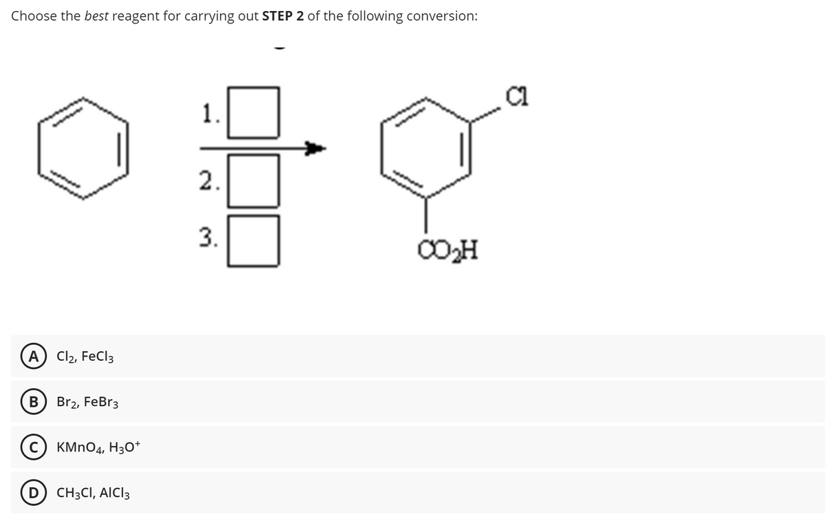Choose the best reagent for carrying out STEP 2 of the following conversion:
A) Cl2, FeCl3
B
Br2, FeBr3
KMnO4, H3O+
CH3CI, AICI3
1.
2.
3.
CO₂H