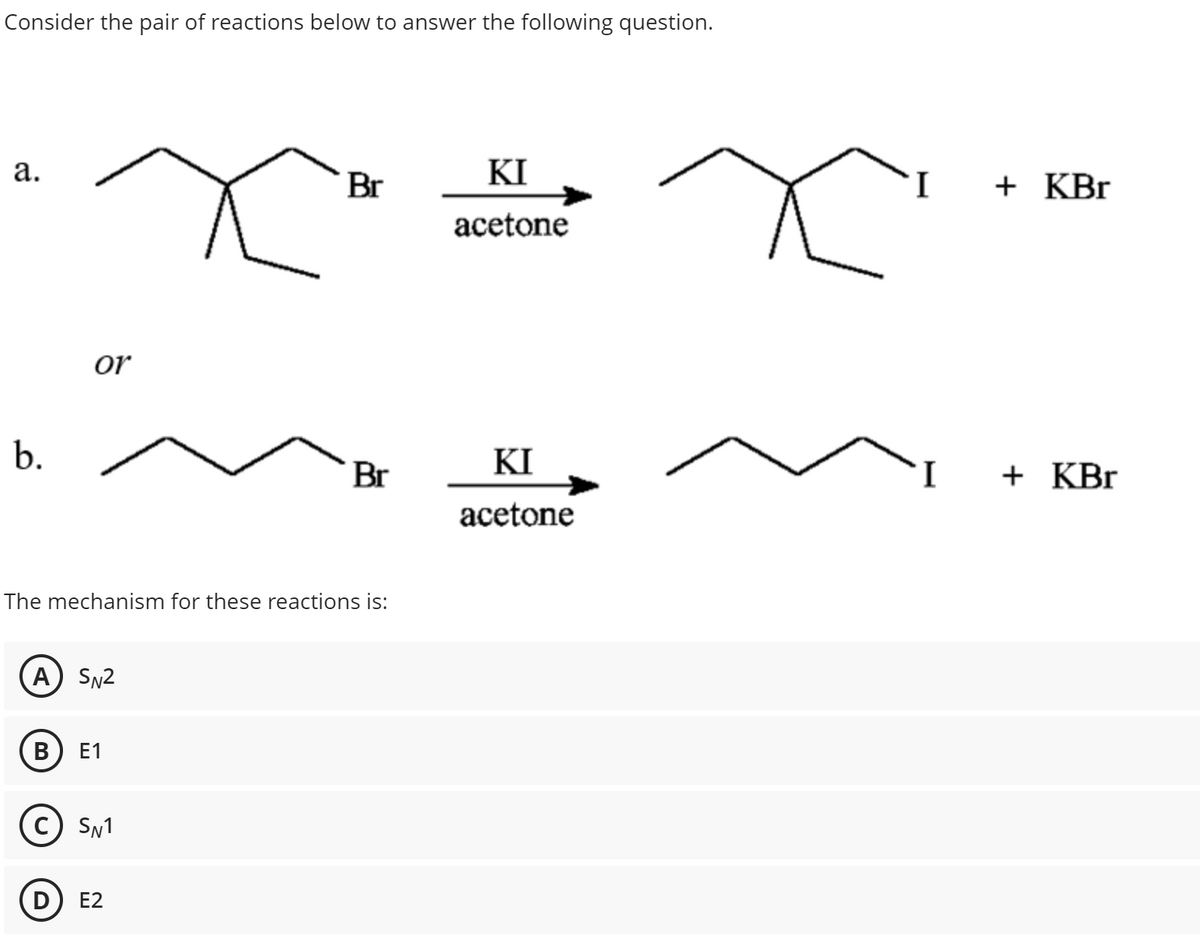 Consider the pair of reactions below to answer the following question.
a.
b.
or
A) SN2
The mechanism for these reactions is:
B E1
C) SN1
D
Br
E2
Br
KI
acetone
KI
acetone
+ KBr
+ KBr