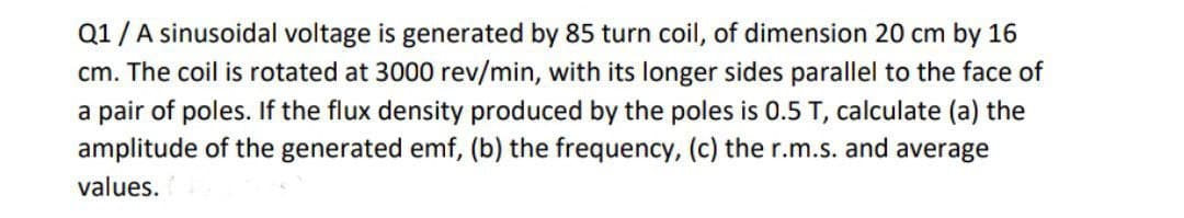 Q1/A sinusoidal voltage is generated by 85 turn coil, of dimension 20 cm by 16
cm. The coil is rotated at 3000 rev/min, with its longer sides parallel to the face of
a pair of poles. If the flux density produced by the poles is 0.5 T, calculate (a) the
amplitude of the generated emf, (b) the frequency, (c) the r.m.s. and average
values.
