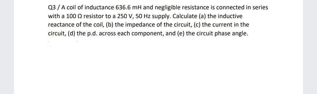 Q3 / A coil of inductance 636.6 mH and negligible resistance is connected in series
with a 100 Q resistor to a 250 V, 50 Hz supply. Calculate (a) the inductive
reactance of the coil, (b) the impedance of the circuit, (c) the current in the
circuit, (d) the p.d. across each component, and (e) the circuit phase angle.
