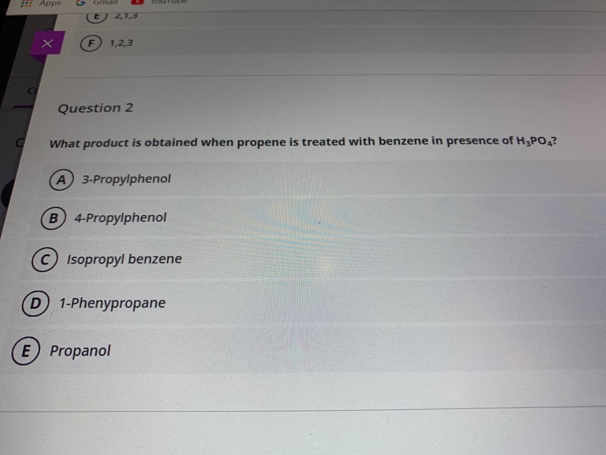 E Apps
Gmail
2,1,3
1,2,3
Co
Question 2
What product is obtained when propene is treated with benzene in presence of H3PO4?
A 3-Propylphenol
B 4-Propylphenol
(C) Isopropyl benzene
D 1-Phenypropane
E Propanol
