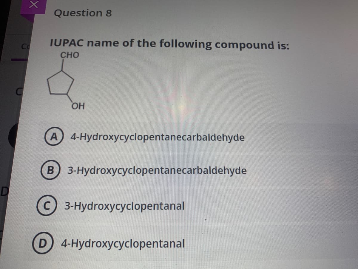 Question 8
IUPAC name of the following compound is:
Co
CHO
OH
A 4-Hydroxycyclopentanecarbaldehyde
B 3-Hydroxycyclopentanecarbaldehyde
D
C 3-Hydroxycyclopentanal
D 4-Hydroxycyclopentanal
