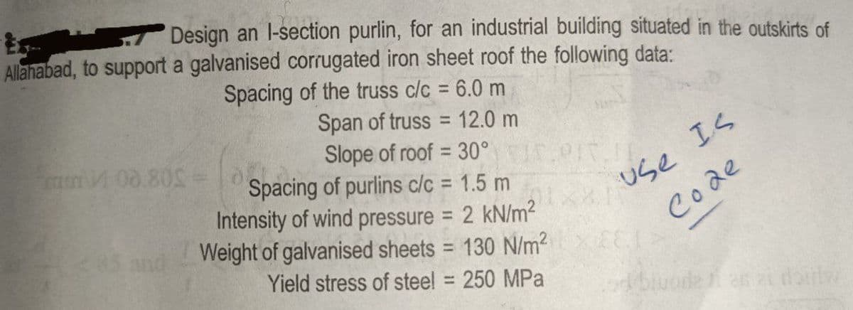 Design an l-section purlin, for an industrial building situated in the outskirts of
Allahabad, to support a galvanised corrugated iron sheet roof the following data:
Spacing of the truss c/c = 6.0 m
Span of truss = 12.0 m
Slope of roof = 30°
400.80S =
Spacing of purlins c/c = 1.5 m
Intensity of wind pressure = 2 kN/m²
Weight of galvanised sheets = 130 N/m² >
Yield stress of steel = 250 MPa
use IS
Code