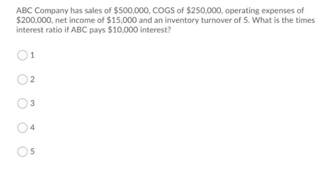ABC Company has sales of $500,00o, COGS of $250,000, operating expenses of
$200,000, net income of $15,000 and an inventory turnover of 5. What is the times
interest ratio if ABC pays $10,000 interest?
O1
O 2
O3
O5
