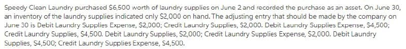 Speedy Clean Laundry purchased $6,500 worth of laundry supplies on June 2 and recorded the purchase as an asset. On June 30,
an inventory of the laundry supplies indicated only $2,000 on hand. The adjusting entry that should be made by the company on
June 30 is Debit Laundry Supplies Expense, $2,000; Credit Laundry Supplies, $2,000. Debit Laundry Supplies Expense, $4,500;
Credit Laundry Supplies, $4,500. Debit Laundry Supplies, $2,000; Credit Laundry Supplies Expense, $2,000. Debit Laundry
Supplies, $4,500; Credit Laundry Supplies Expense, $4,500.