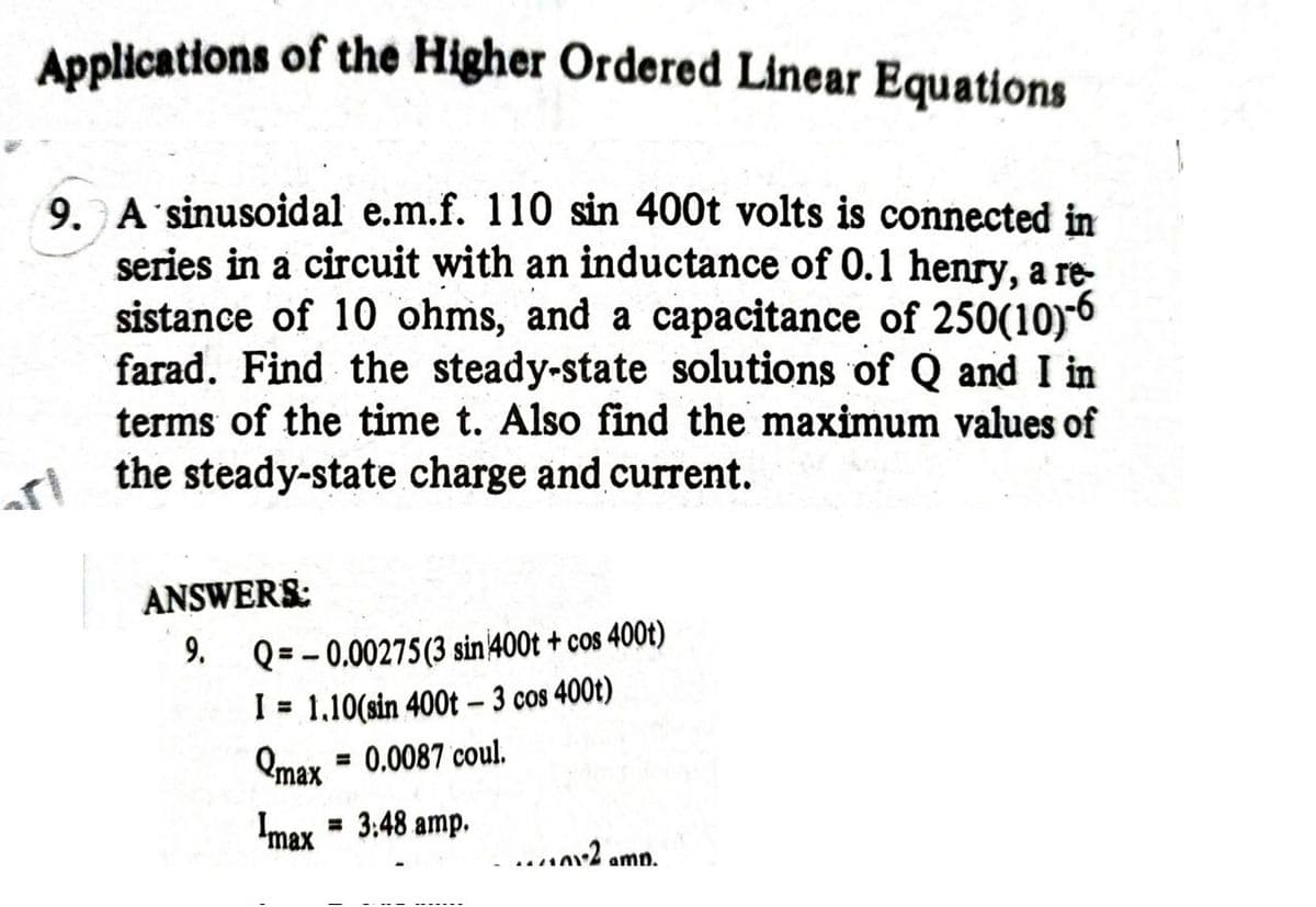 Applications of the Higher Ordered Linear Equations
9. A'sinusoidal e.m.f. 110 sin 400t volts is connected in
series in a circuit with an inductance of 0.1 henry, a re-
sistance of 10 ohms, and a capacitance of 250(10)6
farad. Find the steady-state solutions of Q and I in
terms of the time t. Also find the maximum values of
the steady-state charge and current.
ANSWERS:
Q = - 0.00275(3 sin 400t + cos 400t)
I = 1,10(sin 400t- 3 cos 400t)
Qmax = 0.0087 coul.
9.
%3D
Imax = 3:48 amp.
...2 amn.
