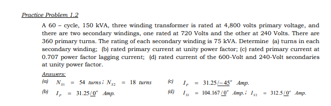 Practice Problem 1.2
A 60 - cycle, 150 kVA, three winding transformer is rated at 4,800 volts primary voltage, and
there are two secondary windings, one rated at 720 Volts and the other at 240 Volts. There are
360 primary turns. The rating of each secondary winding is 75 kVA. Determine (a) turns in each
secondary winding; (b) rated primary current at unity power factor; (c) rated primary current at
0.707 power factor lagging current; (d) rated current of the 600-Volt and 240-Volt secondaries
at unity power factor.
Answers:
(a) N. = 54 turnsi N2
= 18 turns
(c)
I, = 31.25/- 45" Amp.
SI
(b) I,
31.25/0" Amp.
(d)
= 104.167/0" Amp.i I
312.5/0" Amp.
