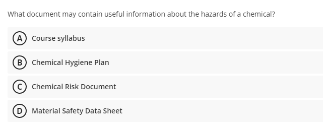 What document may contain useful information about the hazards of a chemical?
A Course syllabus
B Chemical Hygiene Plan
Chemical Risk Document
D Material Safety Data Sheet
