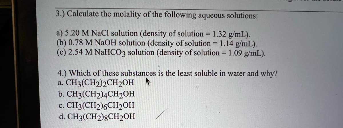 3.) Calculate the molality of the following aqueous solutions:
a) 5.20 M NaCl solution (density of solution = 1.32 g/mL).
(b) 0.78 M NaOH solution (density of solution = 1.14 g/mL).
(c) 2.54 M NaHCO3 solution (density of solution = 1.09 g/mL).
4.) Which of these substances is the least soluble in water and why?
a. CH3(CH2)2CH2OH
b. CH3(CH2)4CH2OH
c. CH3(CH2)6CH2OH
d. CH3(CH2)8CH₂OH