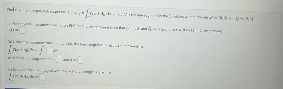 Find the line integral with respect to arc length
Jo
(2x+4y)ds, where C is the line segment in the zy-plane with endpoints P = (6,0) and Q = (0,9).
(a) Find a vector parametric equation F(t) for the line segment C so that points P and Q correspond to t = 0 and t = 1, respectively.
F(t) =
(b) Using the parametrization in part (a), the line integral with respect to arc length is
√(22
So
dt
with limits of integration a =
(2x+4y)ds =
and b =
(c) Evaluate the line integral with respect to arc length in part (b).
√(2
(2x+4y)ds =