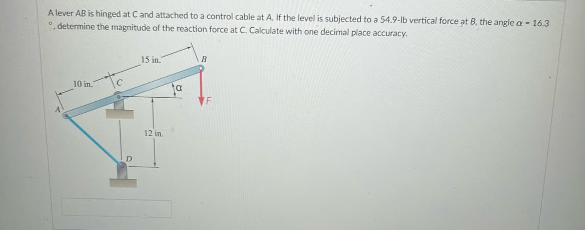 A lever AB is hinged at C and attached to a control cable at A. If the level is subjected to a 54.9-lb vertical force at B, the angle a = 16.3
°, determine the magnitude of the reaction force at C. Calculate with one decimal place accuracy.
10 in.
C
D
15 in.
12 in.
a
B
F
