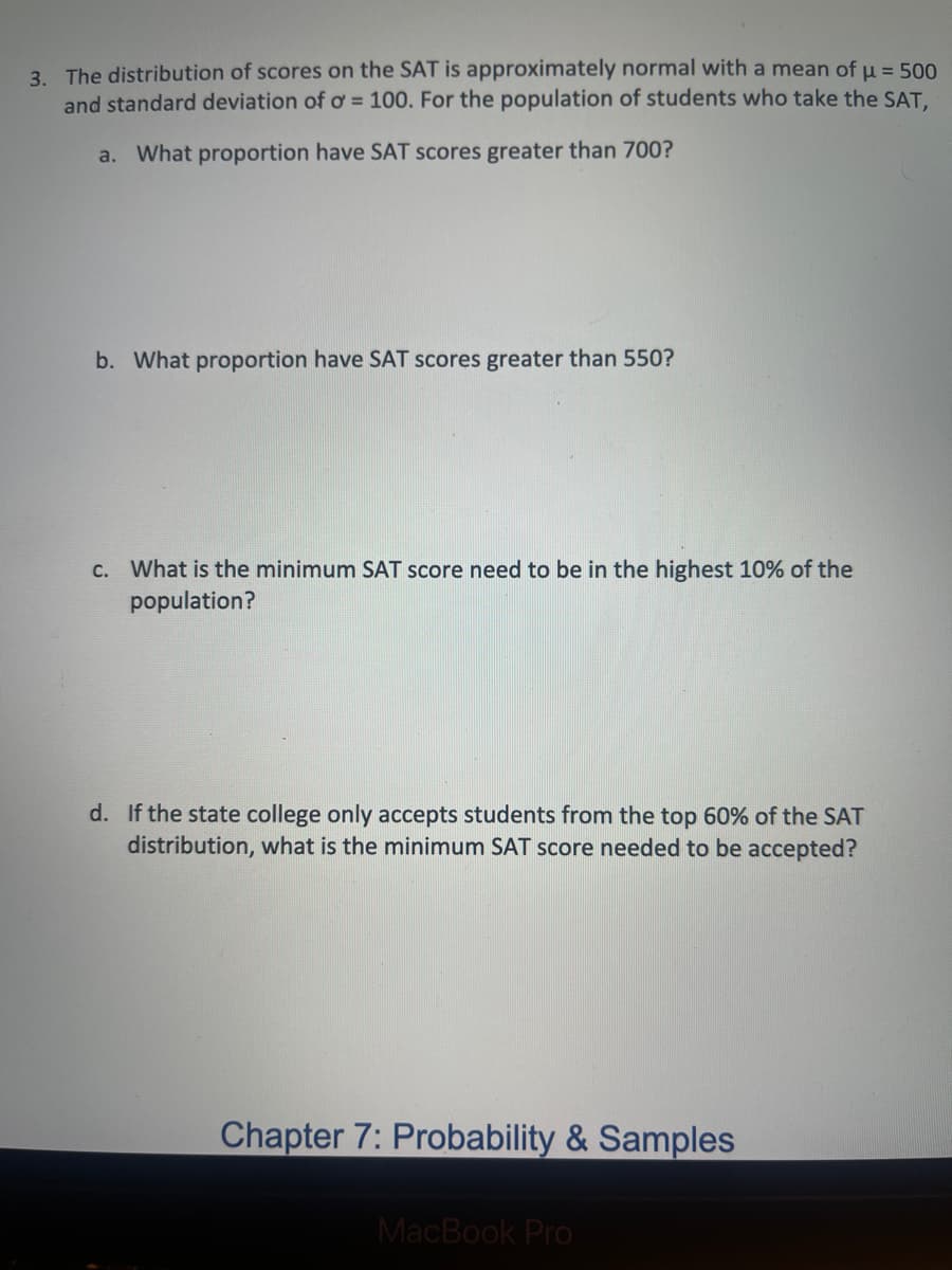 3. The distribution of scores on the SAT is approximately normal with a mean of u = 500
and standard deviation of o = 100. For the population of students who take the SAT,
a. What proportion have SAT scores greater than 700?
b. What proportion have SAT scores greater than 550?
C. What is the minimum SAT score need to be in the highest 10% of the
population?
d. If the state college only accepts students from the top 60% of the SAT
distribution, what is the minimum SAT score needed to be accepted?
Chapter 7: Probability & Samples
MacBook Pro
